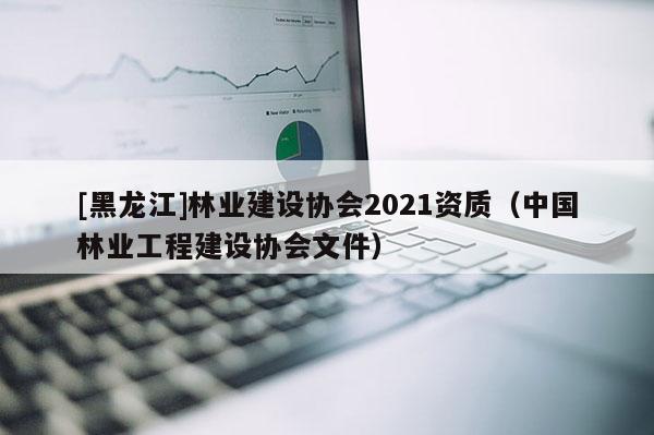 [黑龍江]林業(yè)建設(shè)協(xié)會(huì)2021資質(zhì)（中國林業(yè)工程建設(shè)協(xié)會(huì)文件）
