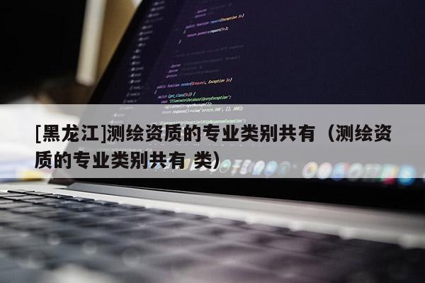 [黑龍江]測(cè)繪資質(zhì)的專業(yè)類別共有（測(cè)繪資質(zhì)的專業(yè)類別共有 類）