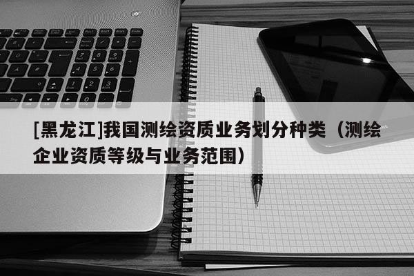 [黑龍江]我國測繪資質(zhì)業(yè)務(wù)劃分種類（測繪企業(yè)資質(zhì)等級與業(yè)務(wù)范圍）