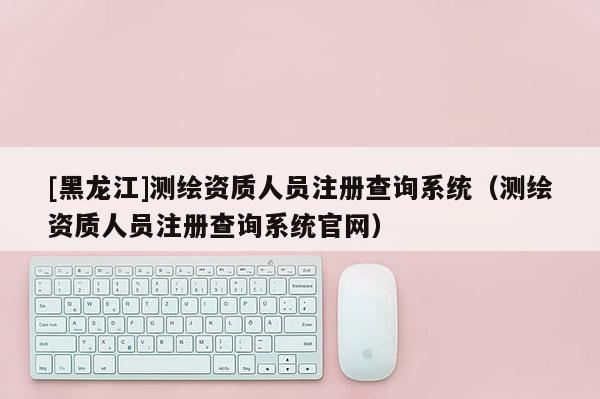 [黑龍江]測(cè)繪資質(zhì)人員注冊(cè)查詢系統(tǒng)（測(cè)繪資質(zhì)人員注冊(cè)查詢系統(tǒng)官網(wǎng)）