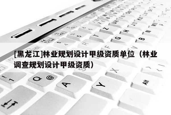 [黑龍江]林業(yè)規(guī)劃設(shè)計(jì)甲級(jí)資質(zhì)單位（林業(yè)調(diào)查規(guī)劃設(shè)計(jì)甲級(jí)資質(zhì)）