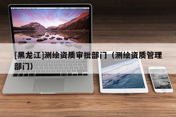 [黑龍江]測(cè)繪資質(zhì)審批部門（測(cè)繪資質(zhì)管理部門）