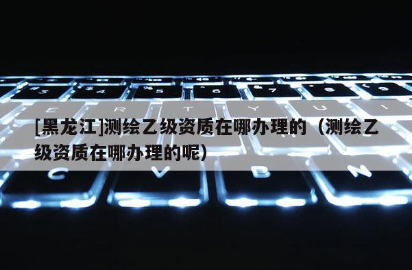[黑龍江]測繪乙級資質(zhì)在哪辦理的（測繪乙級資質(zhì)在哪辦理的呢）