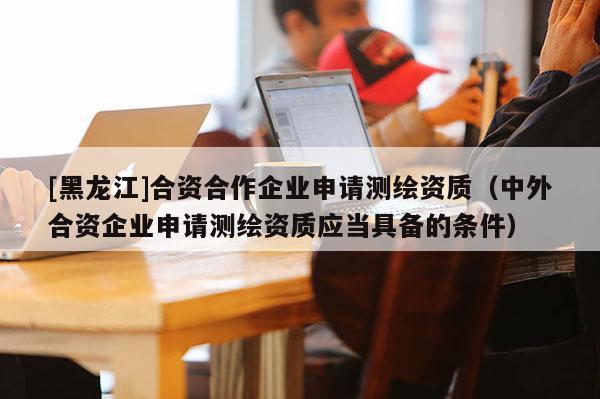 [黑龍江]合資合作企業(yè)申請測繪資質(zhì)（中外合資企業(yè)申請測繪資質(zhì)應(yīng)當(dāng)具備的條件）