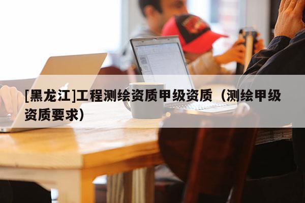[黑龍江]工程測繪資質(zhì)甲級資質(zhì)（測繪甲級資質(zhì)要求）