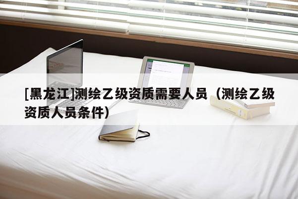 [黑龍江]測繪乙級資質(zhì)需要人員（測繪乙級資質(zhì)人員條件）