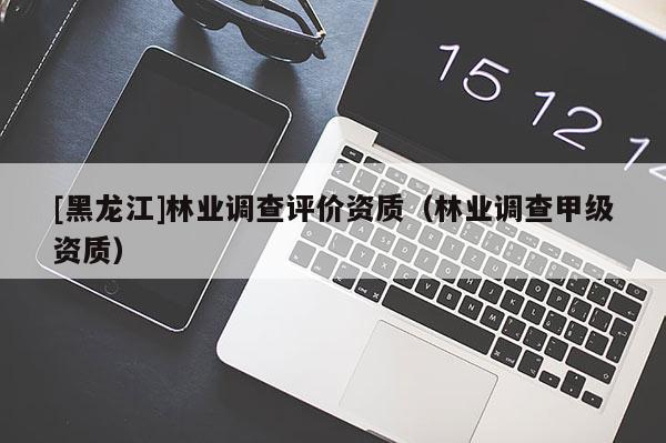 [黑龍江]林業(yè)調(diào)查評價資質(zhì)（林業(yè)調(diào)查甲級資質(zhì)）