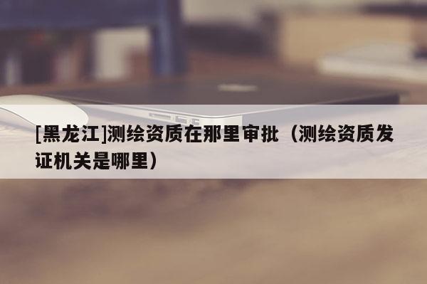 [黑龍江]測繪資質(zhì)在那里審批（測繪資質(zhì)發(fā)證機關(guān)是哪里）