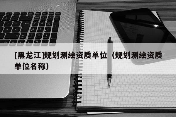 [黑龍江]規(guī)劃測(cè)繪資質(zhì)單位（規(guī)劃測(cè)繪資質(zhì)單位名稱）