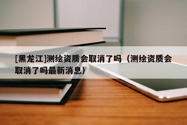 [黑龍江]測繪資質(zhì)會取消了嗎（測繪資質(zhì)會取消了嗎最新消息）