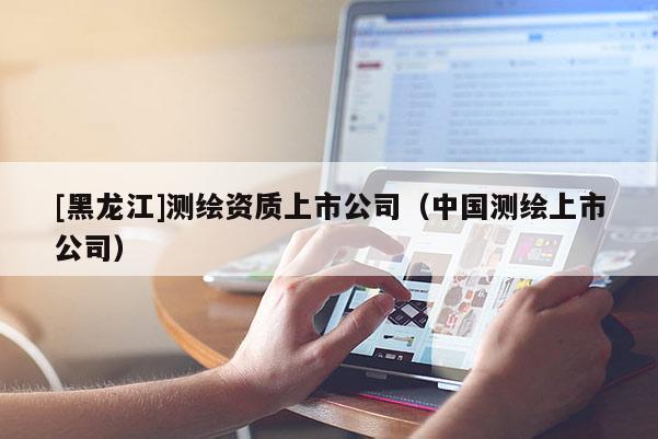 [黑龍江]測繪資質(zhì)上市公司（中國測繪上市公司）