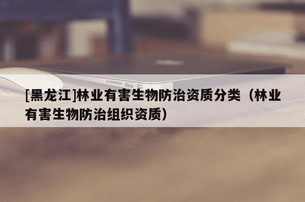 [黑龍江]林業(yè)有害生物防治資質(zhì)分類（林業(yè)有害生物防治組織資質(zhì)）