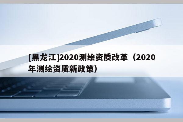 [黑龍江]2020測(cè)繪資質(zhì)改革（2020年測(cè)繪資質(zhì)新政策）
