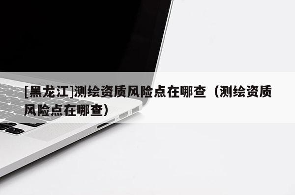 [黑龍江]測繪資質(zhì)風(fēng)險點在哪查（測繪資質(zhì)風(fēng)險點在哪查）