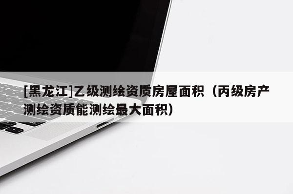 [黑龍江]乙級(jí)測繪資質(zhì)房屋面積（丙級(jí)房產(chǎn)測繪資質(zhì)能測繪最大面積）