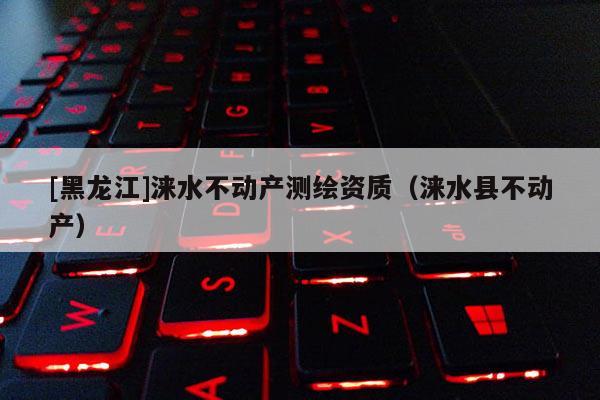 [黑龍江]淶水不動產(chǎn)測繪資質(zhì)（淶水縣不動產(chǎn)）