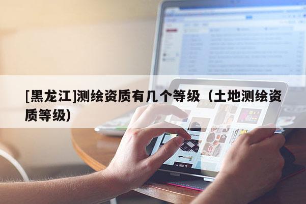 [黑龍江]測繪資質(zhì)有幾個等級（土地測繪資質(zhì)等級）