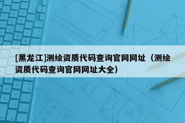 [黑龍江]測繪資質(zhì)代碼查詢官網(wǎng)網(wǎng)址（測繪資質(zhì)代碼查詢官網(wǎng)網(wǎng)址大全）