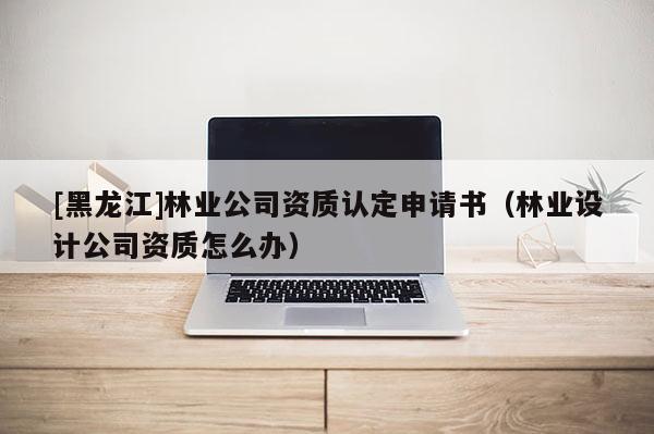 [黑龍江]林業(yè)公司資質(zhì)認(rèn)定申請(qǐng)書（林業(yè)設(shè)計(jì)公司資質(zhì)怎么辦）