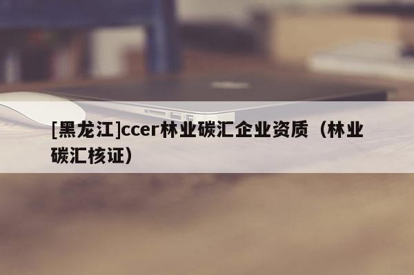 [黑龍江]ccer林業(yè)碳匯企業(yè)資質(zhì)（林業(yè)碳匯核證）