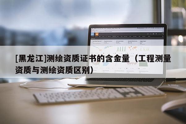 [黑龍江]測繪資質(zhì)證書的含金量（工程測量資質(zhì)與測繪資質(zhì)區(qū)別）