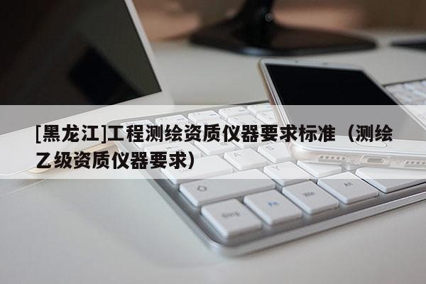 [黑龍江]工程測(cè)繪資質(zhì)儀器要求標(biāo)準(zhǔn)（測(cè)繪乙級(jí)資質(zhì)儀器要求）