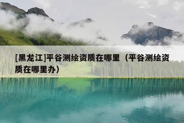 [黑龍江]平谷測(cè)繪資質(zhì)在哪里（平谷測(cè)繪資質(zhì)在哪里辦）