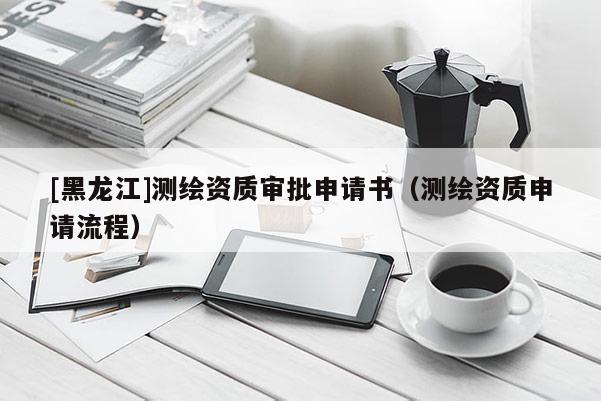 [黑龍江]測繪資質(zhì)審批申請書（測繪資質(zhì)申請流程）