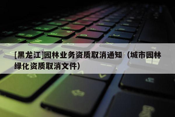 [黑龍江]園林業(yè)務資質取消通知（城市園林綠化資質取消文件）