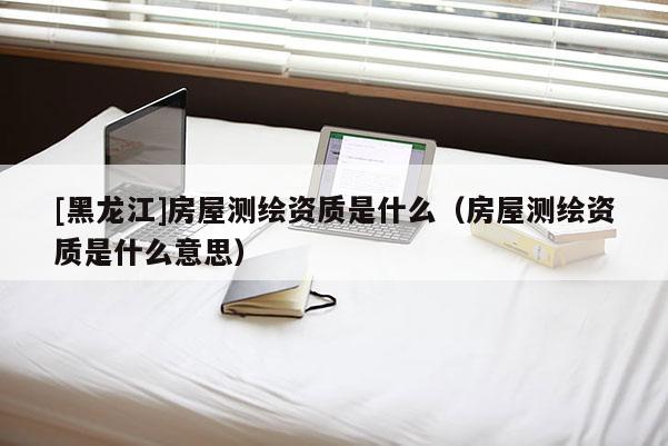 [黑龍江]房屋測繪資質(zhì)是什么（房屋測繪資質(zhì)是什么意思）