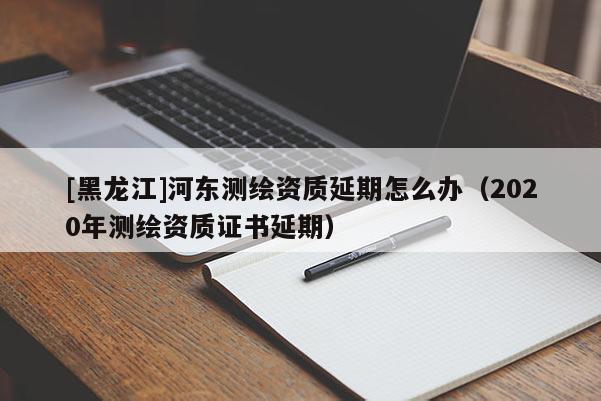 [黑龍江]河東測繪資質延期怎么辦（2020年測繪資質證書延期）