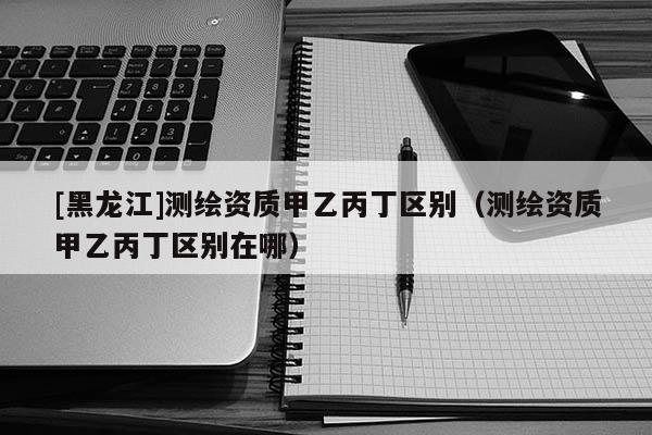 [黑龍江]測繪資質(zhì)甲乙丙丁區(qū)別（測繪資質(zhì)甲乙丙丁區(qū)別在哪）