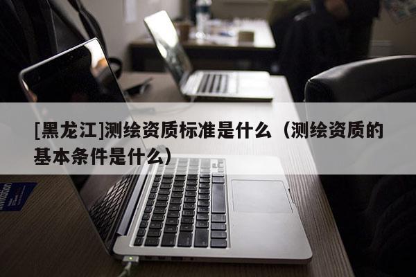 [黑龍江]測(cè)繪資質(zhì)標(biāo)準(zhǔn)是什么（測(cè)繪資質(zhì)的基本條件是什么）
