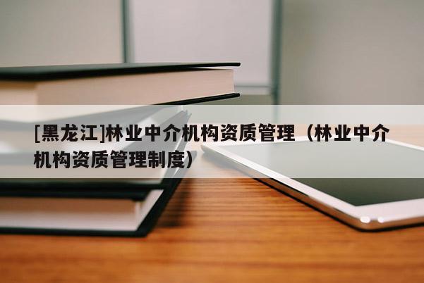 [黑龍江]林業(yè)中介機(jī)構(gòu)資質(zhì)管理（林業(yè)中介機(jī)構(gòu)資質(zhì)管理制度）