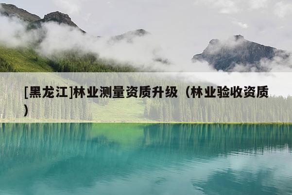 [黑龍江]林業(yè)測量資質(zhì)升級（林業(yè)驗收資質(zhì)）