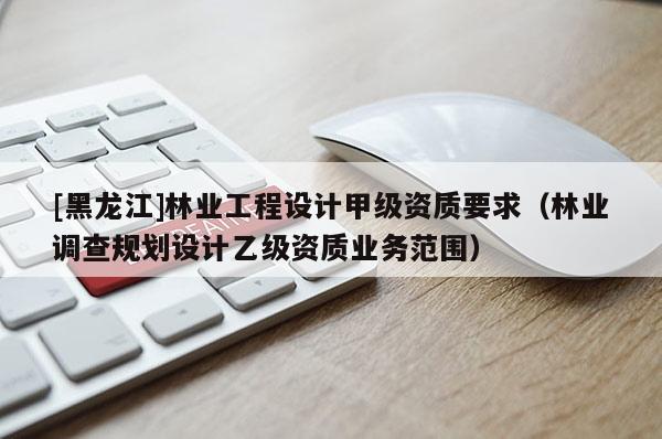 [黑龍江]林業(yè)工程設(shè)計甲級資質(zhì)要求（林業(yè)調(diào)查規(guī)劃設(shè)計乙級資質(zhì)業(yè)務(wù)范圍）
