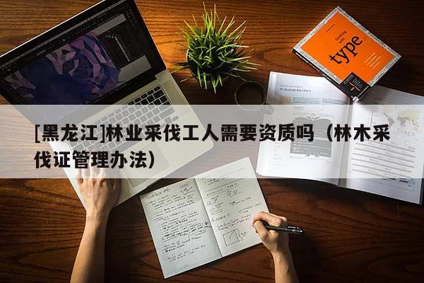 [黑龍江]林業(yè)采伐工人需要資質(zhì)嗎（林木采伐證管理辦法）