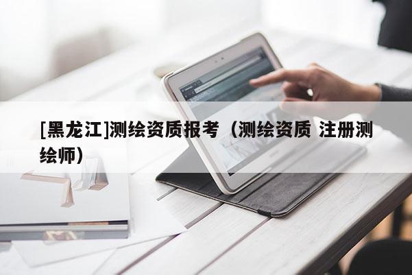 [黑龍江]測繪資質(zhì)報考（測繪資質(zhì) 注冊測繪師）