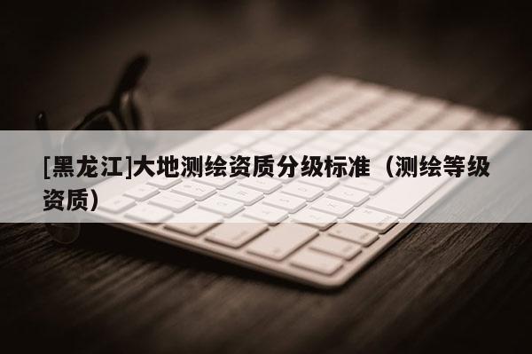 [黑龍江]大地測繪資質(zhì)分級標準（測繪等級資質(zhì)）