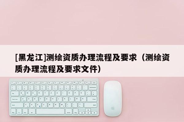 [黑龍江]測繪資質(zhì)辦理流程及要求（測繪資質(zhì)辦理流程及要求文件）