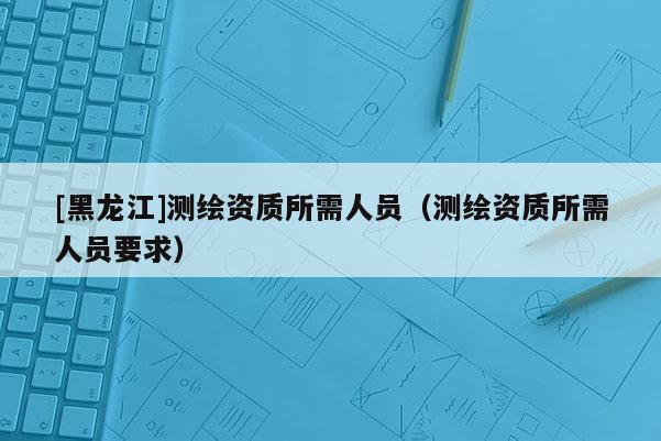 [黑龍江]測(cè)繪資質(zhì)所需人員（測(cè)繪資質(zhì)所需人員要求）