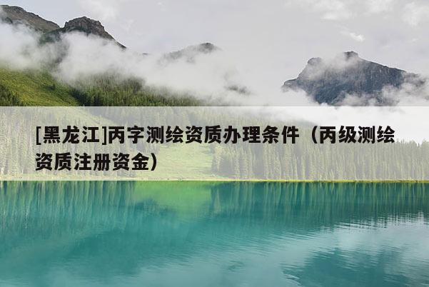 [黑龍江]丙字測(cè)繪資質(zhì)辦理?xiàng)l件（丙級(jí)測(cè)繪資質(zhì)注冊(cè)資金）