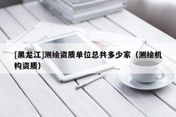 [黑龍江]測繪資質(zhì)單位總共多少家（測繪機(jī)構(gòu)資質(zhì)）