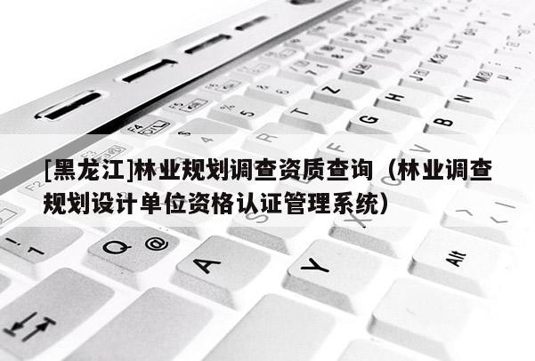 [黑龍江]林業(yè)規(guī)劃調(diào)查資質(zhì)查詢(xún)（林業(yè)調(diào)查規(guī)劃設(shè)計(jì)單位資格認(rèn)證管理系統(tǒng)）