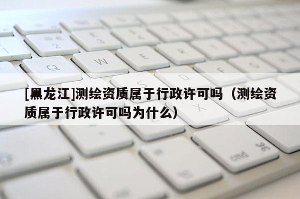 [黑龍江]測繪資質(zhì)屬于行政許可嗎（測繪資質(zhì)屬于行政許可嗎為什么）