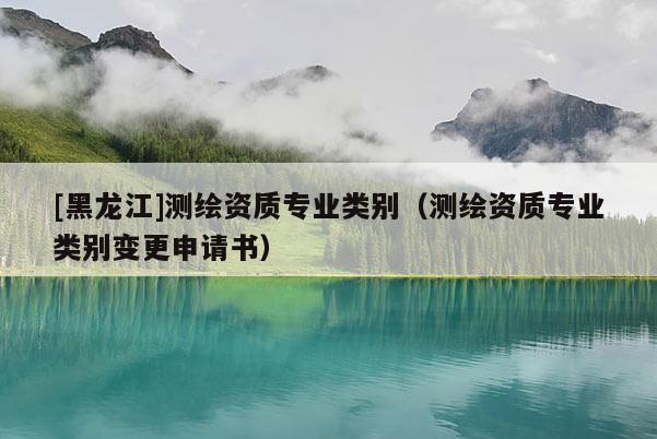 [黑龍江]測(cè)繪資質(zhì)專業(yè)類別（測(cè)繪資質(zhì)專業(yè)類別變更申請(qǐng)書(shū)）