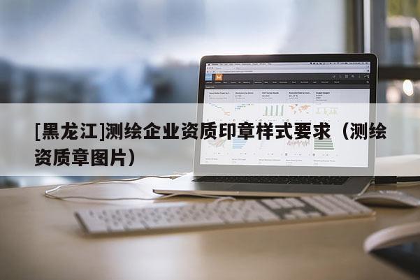 [黑龍江]測繪企業(yè)資質(zhì)印章樣式要求（測繪資質(zhì)章圖片）