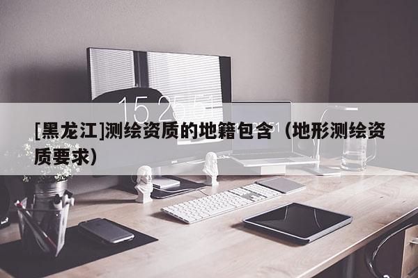 [黑龍江]測繪資質(zhì)的地籍包含（地形測繪資質(zhì)要求）