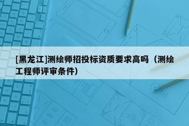 [黑龍江]測繪師招投標(biāo)資質(zhì)要求高嗎（測繪工程師評審條件）