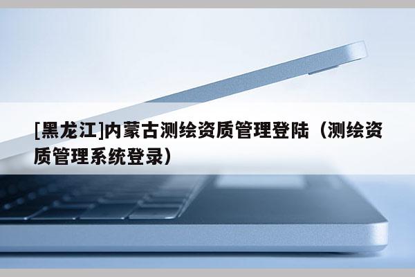 [黑龍江]內(nèi)蒙古測繪資質(zhì)管理登陸（測繪資質(zhì)管理系統(tǒng)登錄）